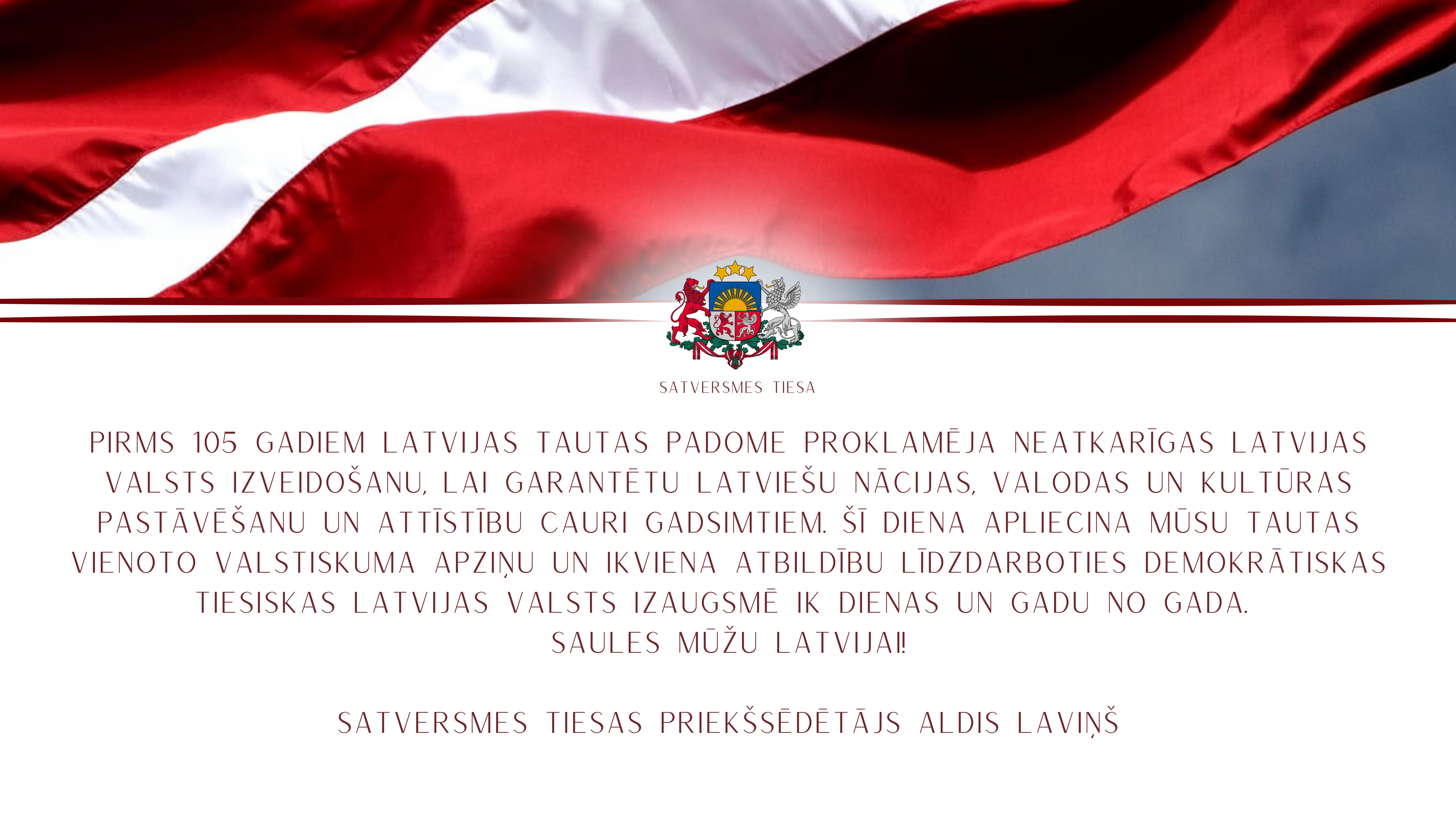 Pirms 105 gadiem Latvijas Tautas padome proklamēja neatkarīgas Latvijas valsts izveidošanu, lai garantētu latviešu nācijas, valodas un kultūras pastāvēšanu un attīstību cauri gadsimtiem. Šī diena apliecina mūsu tautas vienoto valstiskuma apziņu un ikviena atbildību līdzdarboties demokrātiskas tiesiskas Latvijas valsts izaugsmē ik dienas un gadu no gada. 
Saules mūžu Latvijai!
Satversmes tiesas priekšsēdētājs Aldis Laviņš
Foto: Gatis Bārdiņš
